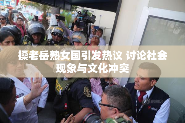 搡老岳熟女国引发热议 讨论社会现象与文化冲突