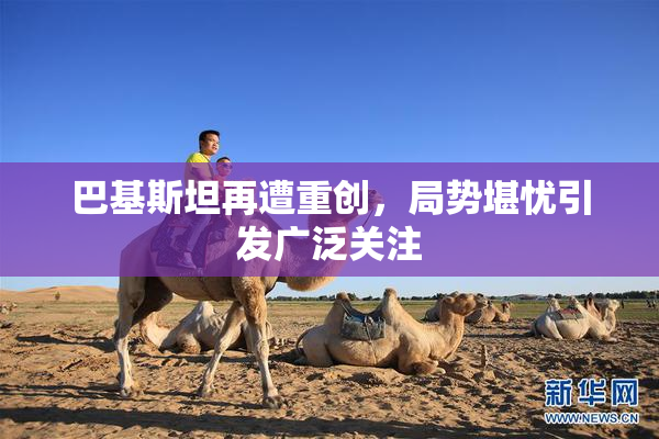 巴基斯坦再遭重创，局势堪忧引发广泛关注