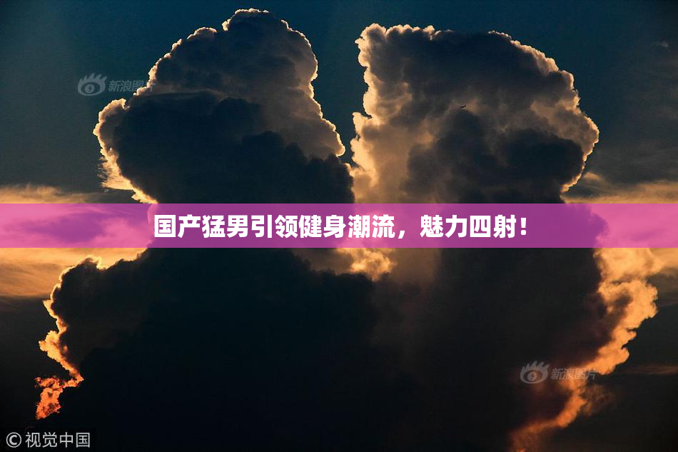 国产猛男引领健身潮流，魅力四射！