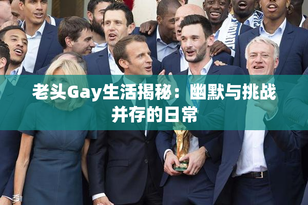 老头Gay生活揭秘：幽默与挑战并存的日常