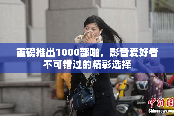 重磅推出1000部啪，影音爱好者不可错过的精彩选择