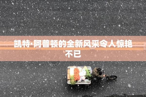 凯特·阿普顿的全新风采令人惊艳不已