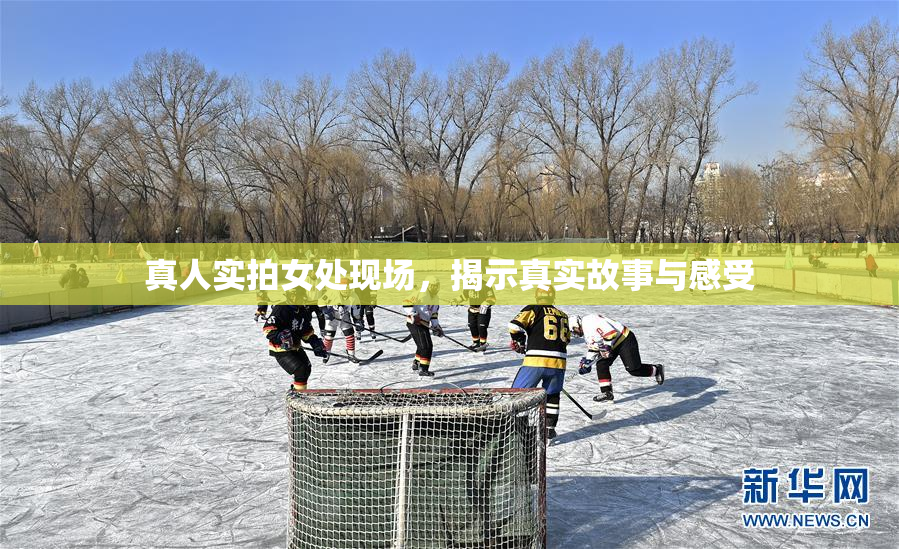 真人实拍女处现场，揭示真实故事与感受