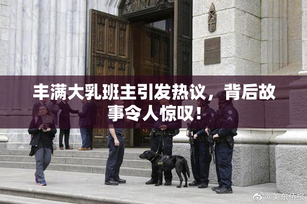丰满大乳班主引发热议，背后故事令人惊叹！