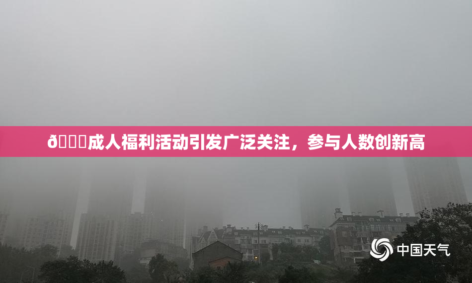 🔞成人福利活动引发广泛关注，参与人数创新高