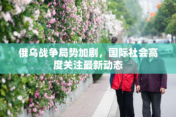 俄乌战争局势加剧，国际社会高度关注最新动态