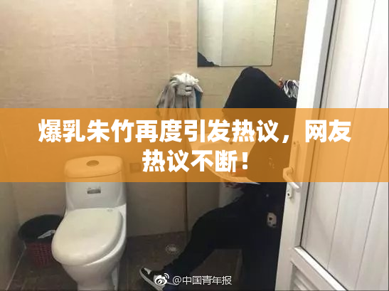 爆乳朱竹再度引发热议，网友热议不断！