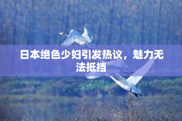日本绝色少妇引发热议，魅力无法抵挡