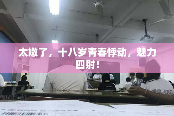 太嫩了，十八岁青春悸动，魅力四射！