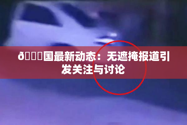🔞国最新动态：无遮掩报道引发关注与讨论