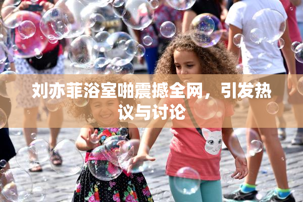刘亦菲浴室啪震撼全网，引发热议与讨论