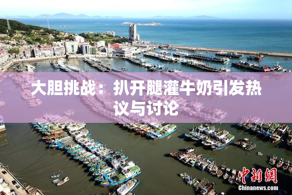 大胆挑战：扒开腿灌牛奶引发热议与讨论