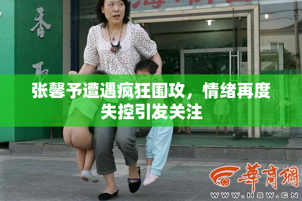 张馨予遭遇疯狂围攻，情绪再度失控引发关注