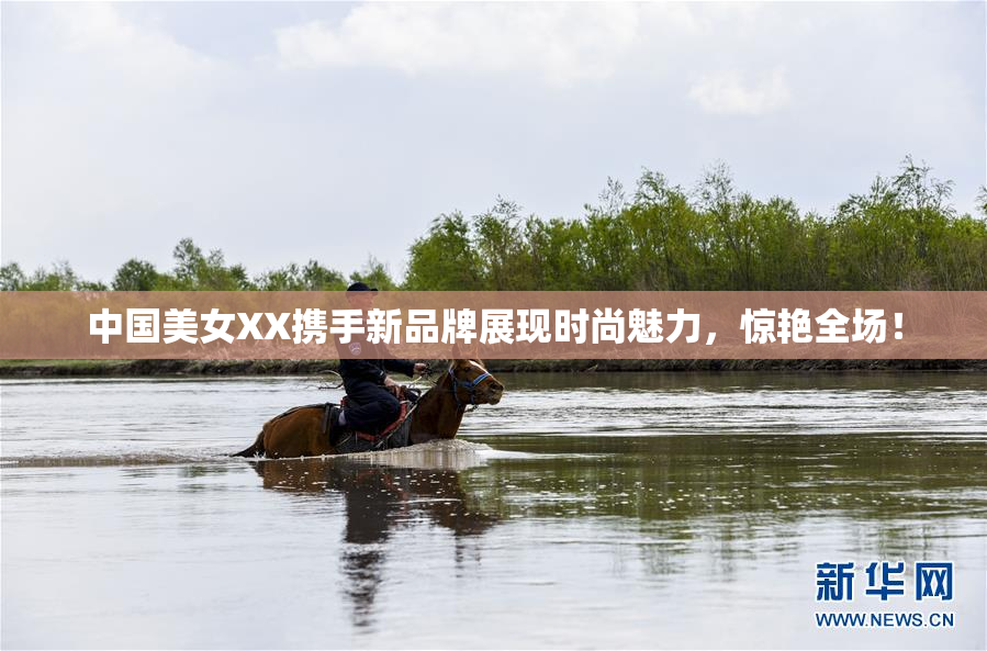 中国美女XX携手新品牌展现时尚魅力，惊艳全场！