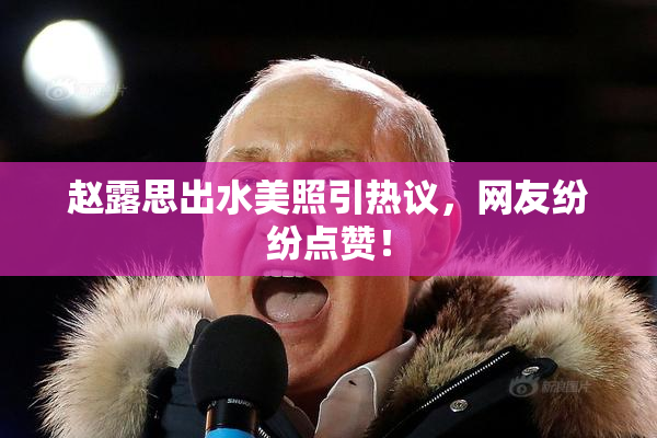 赵露思出水美照引热议，网友纷纷点赞！