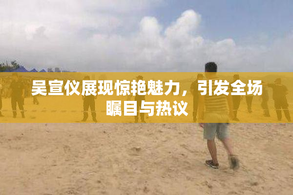 吴宣仪展现惊艳魅力，引发全场瞩目与热议