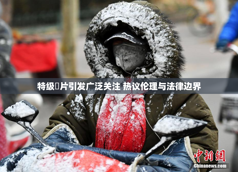 特级婬片引发广泛关注 热议伦理与法律边界