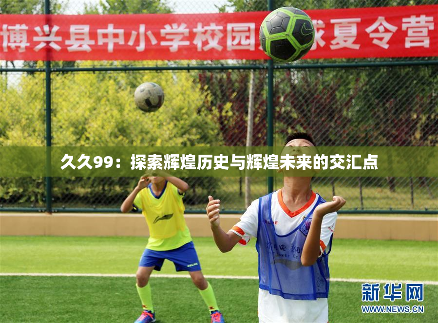 久久99：探索辉煌历史与辉煌未来的交汇点