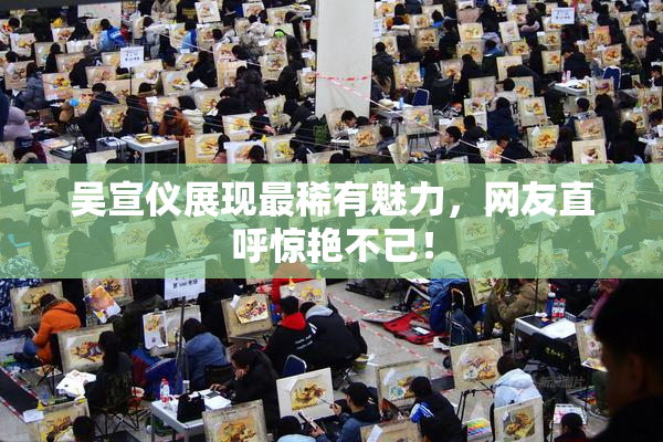 吴宣仪展现最稀有魅力，网友直呼惊艳不已！