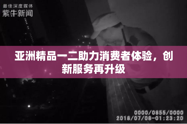 亚洲精品一二助力消费者体验，创新服务再升级