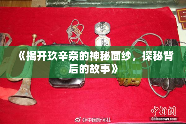 《揭开玖辛奈的神秘面纱，探秘背后的故事》