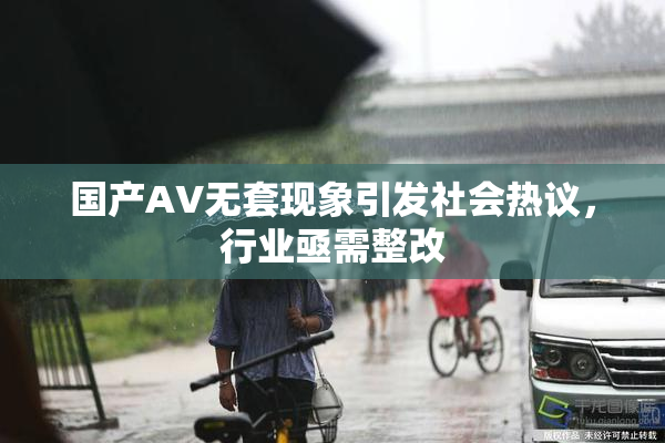 国产AV无套现象引发社会热议，行业亟需整改