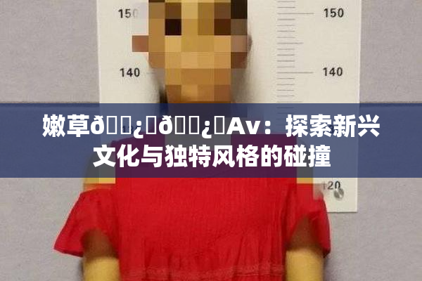 嫩草🌿‌🌿‌Av：探索新兴文化与独特风格的碰撞