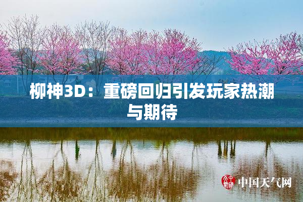 柳神3D：重磅回归引发玩家热潮与期待