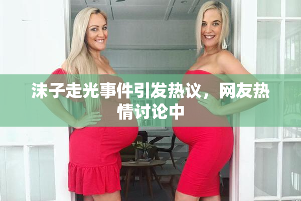 沫子走光事件引发热议，网友热情讨论中