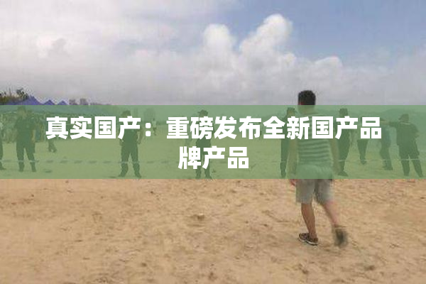 真实国产：重磅发布全新国产品牌产品