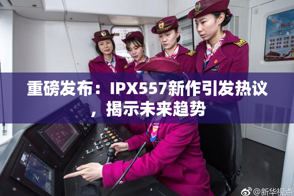 重磅发布：IPX557新作引发热议，揭示未来趋势