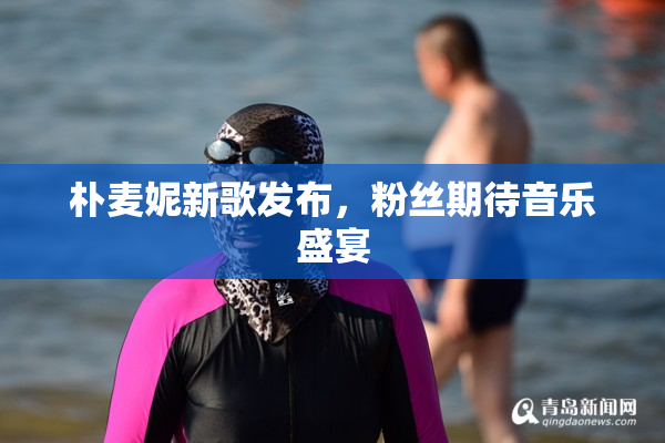 朴麦妮新歌发布，粉丝期待音乐盛宴