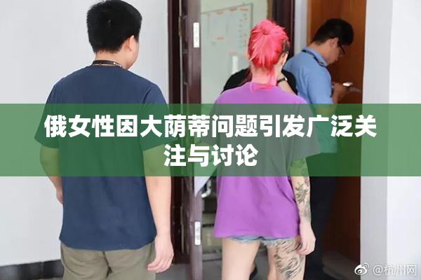 俄女性因大荫蒂问题引发广泛关注与讨论