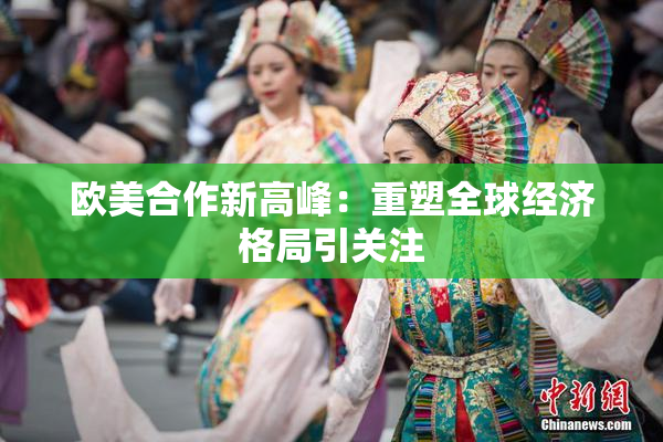 欧美合作新高峰：重塑全球经济格局引关注