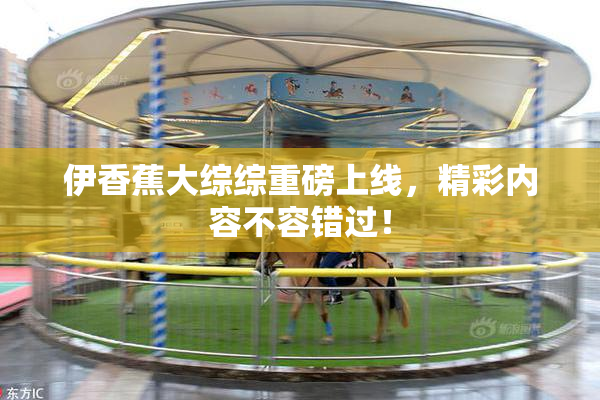 伊香蕉大综综重磅上线，精彩内容不容错过！