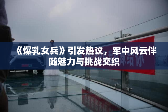 《爆乳女兵》引发热议，军中风云伴随魅力与挑战交织