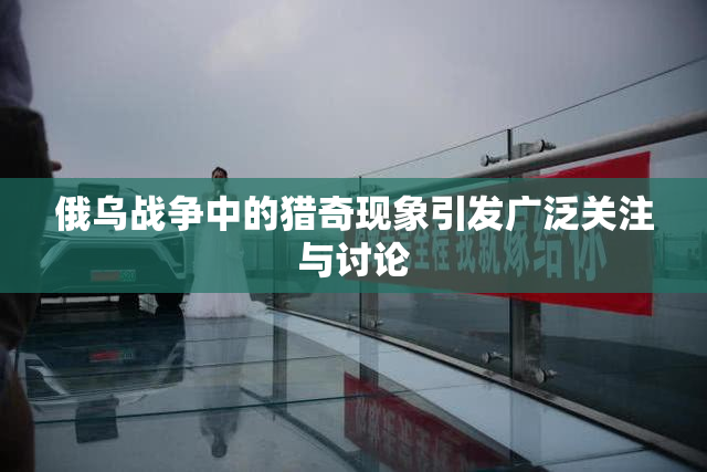 俄乌战争中的猎奇现象引发广泛关注与讨论