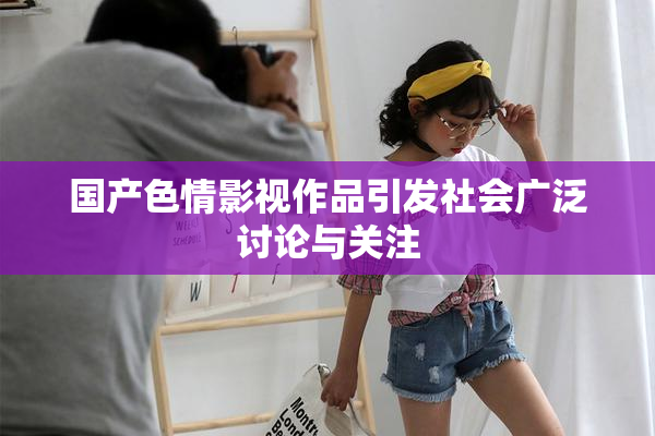 国产色情影视作品引发社会广泛讨论与关注