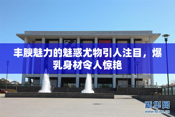 丰腴魅力的魅惑尤物引人注目，爆乳身材令人惊艳