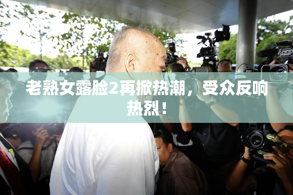 老熟女露脸2再掀热潮，受众反响热烈！