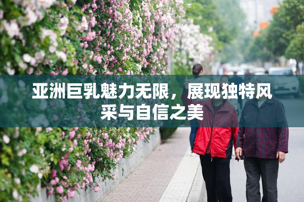 亚洲巨乳魅力无限，展现独特风采与自信之美