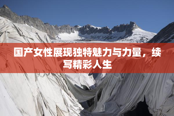 国产女性展现独特魅力与力量，续写精彩人生