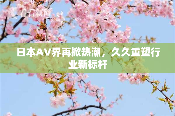 日本AV界再掀热潮，久久重塑行业新标杆