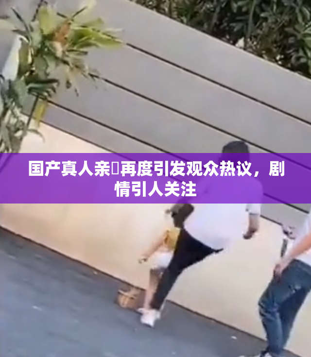 国产真人亲妺再度引发观众热议，剧情引人关注
