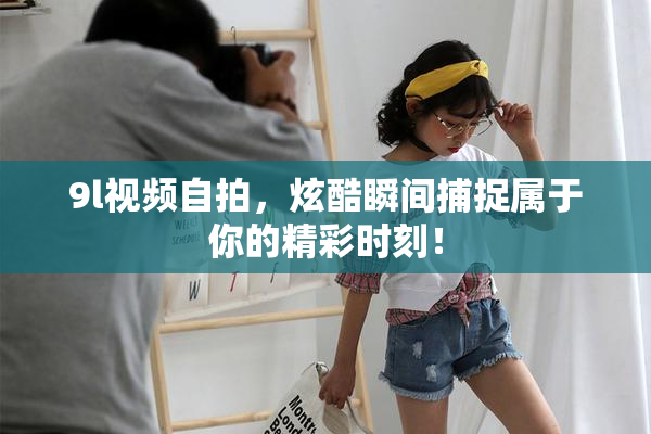 9l视频自拍，炫酷瞬间捕捉属于你的精彩时刻！