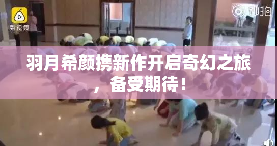 羽月希颜携新作开启奇幻之旅，备受期待！