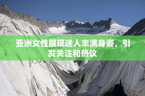 亚洲女性展现迷人丰满身姿，引发关注和热议