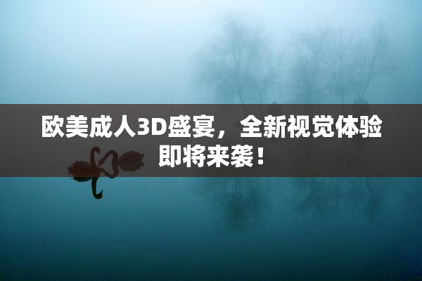 欧美成人3D盛宴，全新视觉体验即将来袭！