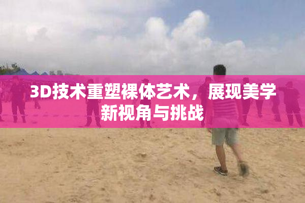 3D技术重塑裸体艺术，展现美学新视角与挑战