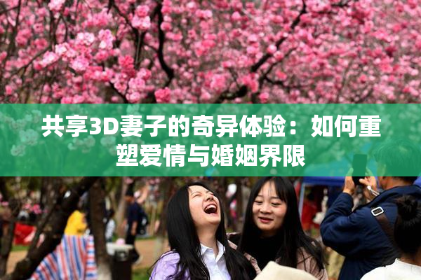 共享3D妻子的奇异体验：如何重塑爱情与婚姻界限